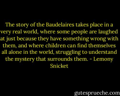 The story of the Baudelaires takes place in a very real world, where some people are laughed at just because they have something wrong with them, and where children can find themselves all alone in the world, struggling to understand the mystery that surrounds them. - Lemony Snicket