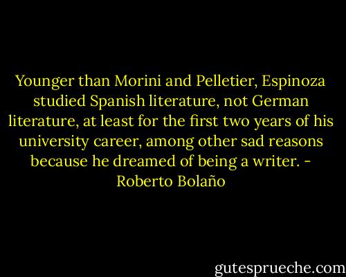Younger than Morini and Pelletier, Espinoza studied Spanish literature, not German literature, at least for the first two years of his university career, among other sad reasons because he dreamed of being a writer. - Roberto Bolaño