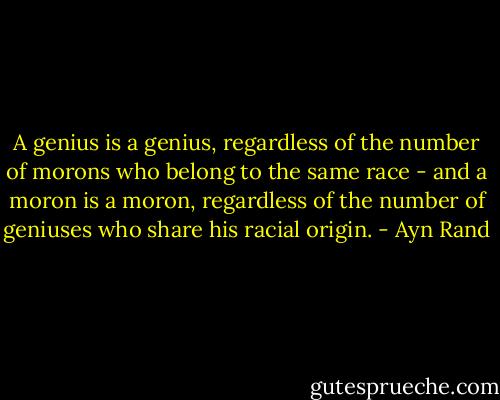 A genius is a genius, regardless of the number of morons who belong to the same race - and a moron is a moron, regardless of the number of geniuses who share his racial origin. - Ayn Rand