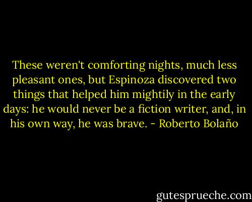 These weren't comforting nights, much less pleasant ones, but Espinoza discovered two things that helped him mightily in the early days: he would never be a fiction writer, and, in his own way, he was brave. - Roberto Bolaño