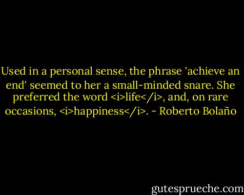Used in a personal sense, the phrase 'achieve an end' seemed to her a small-minded snare. She preferred the word <i>life</i>, and, on rare occasions, <i>happiness</i>. - Roberto Bolaño