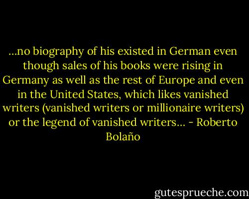 …no biography of his existed in German even though sales of his books were rising in Germany as well as the rest of Europe and even in the United States, which likes vanished writers (vanished writers or millionaire writers) or the legend of vanished writers… - Roberto Bolaño