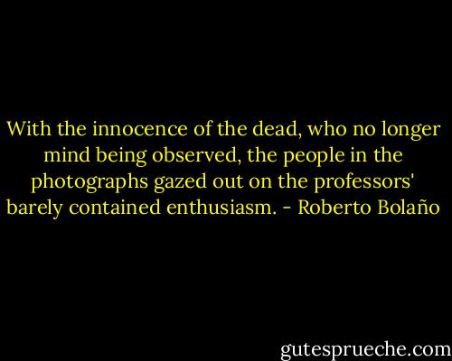 With the innocence of the dead, who no longer mind being observed, the people in the photographs gazed out on the professors' barely contained enthusiasm. - Roberto Bolaño