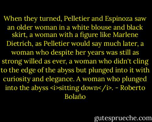 When they turned, Pelletier and Espinoza saw an older woman in a white blouse and black skirt, a woman with a figure like Marlene Dietrich, as Pelletier would say much later, a woman who despite her years was still as strong willed as ever, a woman who didn't cling to the edge of the abyss but plunged into it with curiosity and elegance. A woman who plunged into the abyss <i>sitting down</i>. - Roberto Bolaño