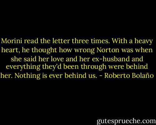Morini read the letter three times. With a heavy heart, he thought how wrong Norton was when she said her love and her ex-husband and everything they'd been through were behind her. Nothing is ever behind us. - Roberto Bolaño