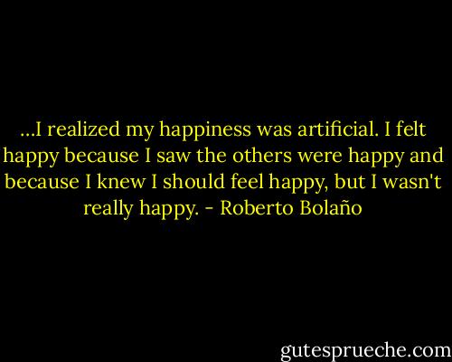 …I realized my happiness was artificial. I felt happy because I saw the others were happy and because I knew I should feel happy, but I wasn't really happy. - Roberto Bolaño