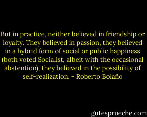 But in practice, neither believed in friendship or loyalty. They believed in passion, they believed in a hybrid form of social or public happiness (both voted Socialist, albeit with the occasional abstention), they believed in the possibility of self-realization. - Roberto Bolaño