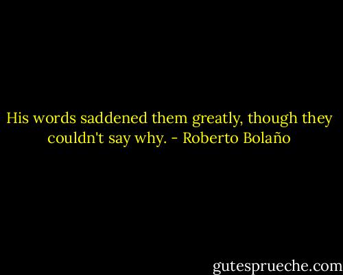 His words saddened them greatly, though they couldn't say why. - Roberto Bolaño