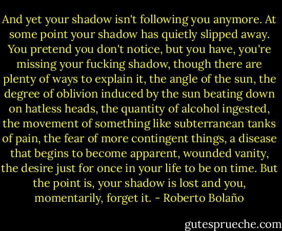 And yet your shadow isn't following you anymore. At some point your shadow has quietly slipped away. You pretend you don't notice, but you have, you're missing your fucking shadow, though there are plenty of ways to explain it, the angle of the sun, the degree of oblivion induced by the sun beating down on hatless heads, the quantity of alcohol ingested, the movement of something like subterranean tanks of pain, the fear of more contingent things, a disease that begins to become apparent, wounded vanity, the desire just for once in your life to be on time. But the point is, your shadow is lost and you, momentarily, forget it. - Roberto Bolaño