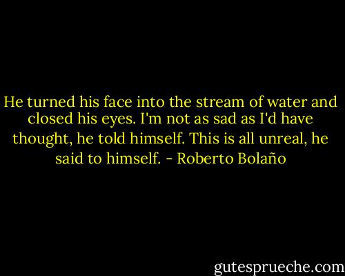 He turned his face into the stream of water and closed his eyes. I'm not as sad as I'd have thought, he told himself. This is all unreal, he said to himself. - Roberto Bolaño