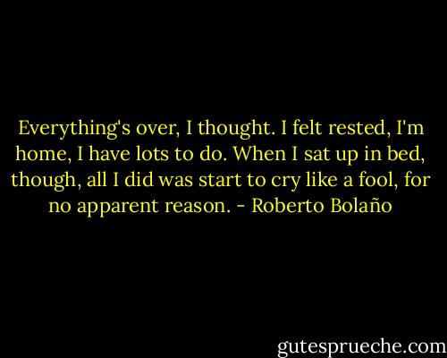 Everything's over, I thought. I felt rested, I'm home, I have lots to do. When I sat up in bed, though, all I did was start to cry like a fool, for no apparent reason. - Roberto Bolaño