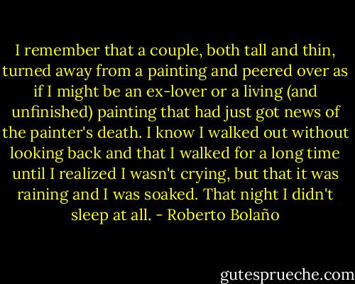 I remember that a couple, both tall and thin, turned away from a painting and peered over as if I might be an ex-lover or a living (and unfinished) painting that had just got news of the painter's death. I know I walked out without looking back and that I walked for a long time until I realized I wasn't crying, but that it was raining and I was soaked. That night I didn't sleep at all. - Roberto Bolaño