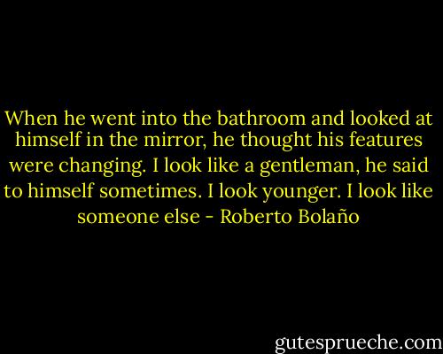 When he went into the bathroom and looked at himself in the mirror, he thought his features were changing. I look like a gentleman, he said to himself sometimes. I look younger. I look like someone else - Roberto Bolaño