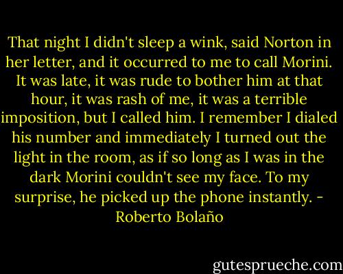 That night I didn't sleep a wink, said Norton in her letter, and it occurred to me to call Morini. It was late, it was rude to bother him at that hour, it was rash of me, it was a terrible imposition, but I called him. I remember I dialed his number and immediately I turned out the light in the room, as if so long as I was in the dark Morini couldn't see my face. To my surprise, he picked up the phone instantly. - Roberto Bolaño