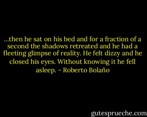 …then he sat on his bed and for a fraction of a second the shadows retreated and he had a fleeting glimpse of reality. He felt dizzy and he closed his eyes. Without knowing it he fell asleep. - Roberto Bolaño