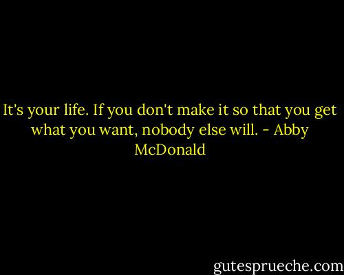 It's your life. If you don't make it so that you get what you want, nobody else will. - Abby McDonald