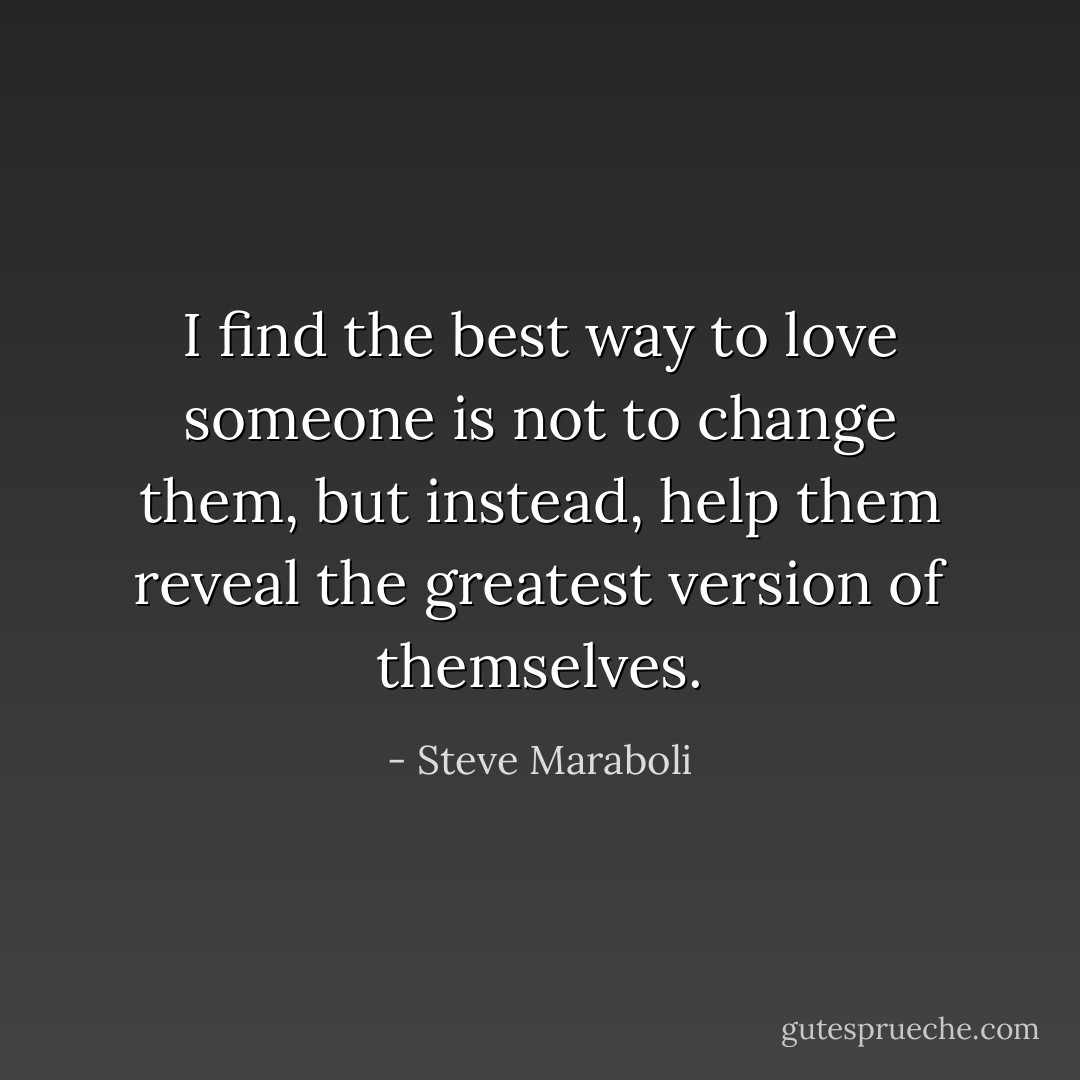 I find the best way to love someone is not to change them, but instead, help them reveal the greatest version of themselves. - Steve Maraboli