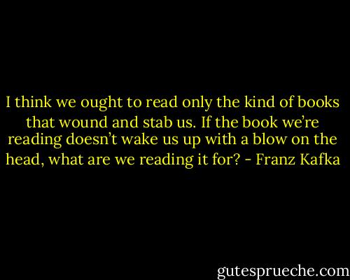 I think we ought to read only the kind of books that wound and stab us. If the book we’re reading doesn’t wake us up with a blow on the head, what are we reading it for? - Franz Kafka