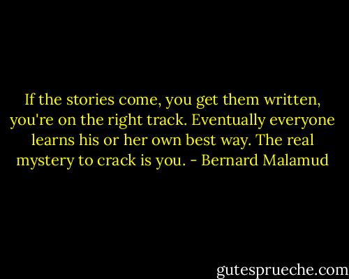 If the stories come, you get them written, you're on the right track. Eventually everyone learns his or her own best way. The real mystery to crack is you. - Bernard Malamud