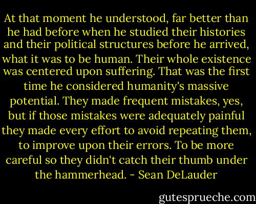 At that moment he understood, far better than he had before when he studied their histories and their political structures before he arrived, what it was to be human. Their whole existence was centered upon suffering. That was the first time he considered humanity's massive potential. They made frequent mistakes, yes, but if those mistakes were adequately painful they made every effort to avoid repeating them, to improve upon their errors. To be more careful so they didn't catch their thumb under the hammerhead. - Sean DeLauder