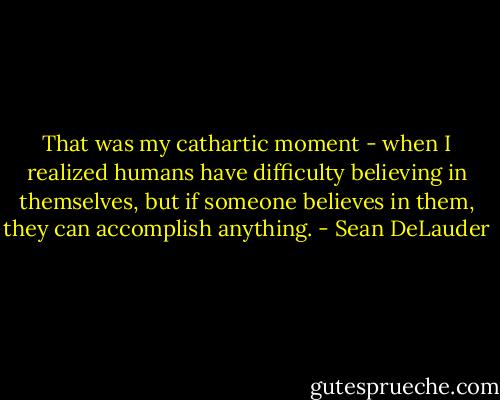 That was my cathartic moment - when I realized humans have difficulty believing in themselves, but if someone believes in them, they can accomplish anything. - Sean DeLauder