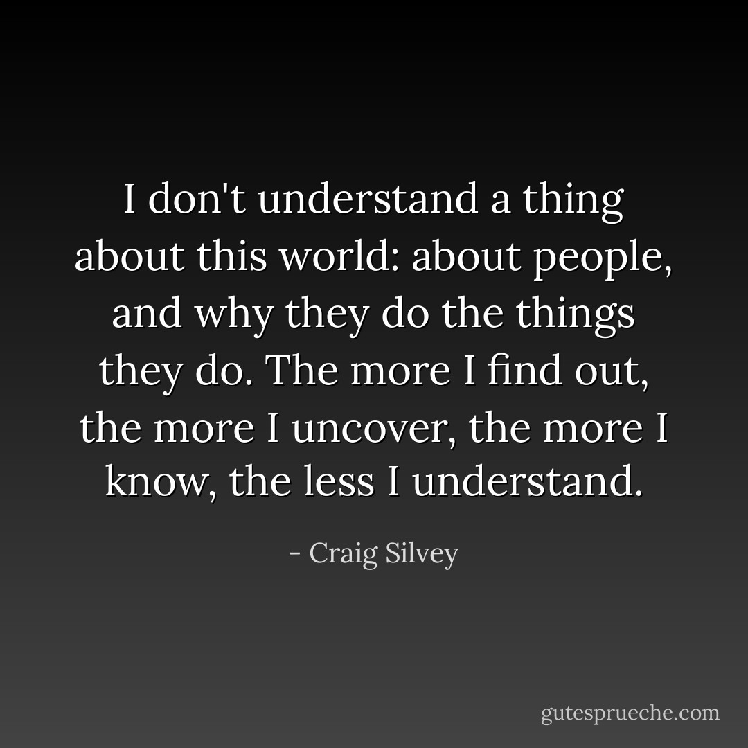 I don't understand a thing about this world: about people, and why they do the things they do. The more I find out, the more I uncover, the more I know, the less I understand. - Craig Silvey