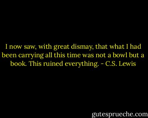 I now saw, with great dismay, that what I had been carrying all this time was not a bowl but a book. This ruined everything. - C.S. Lewis