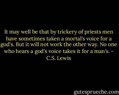 It may well be that by trickery of priests men have sometimes taken a mortal's voice for a god's. But it will not work the other way. No one who hears a god's voice takes it for a man's. - C.S. Lewis