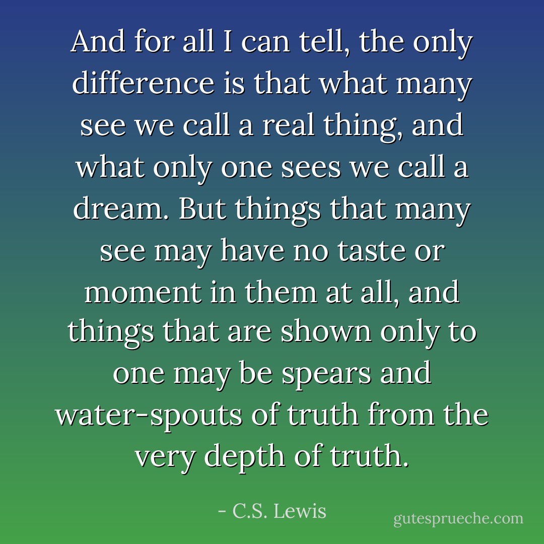 And for all I can tell, the only difference is that what many see we call a real thing, and what only one sees we call a dream. But things that many see may have no taste or moment in them at all, and things that are shown only to one may be spears and water-spouts of truth from the very depth of truth. - C.S. Lewis