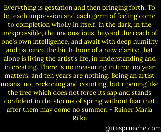 Everything is gestation and then bringing forth. To let each impression and each germ of feeling come to completion wholly in itself, in the dark, in the inexpressible, the unconscious, beyond the reach of one's own intelligence, and await with deep humility and patience the birth-hour of a new clarity: that alone is living the artist's life, in understanding and in creating. There is no measuring in time, no year matters, and ten years are nothing. Being an artist means, not reckoning and counting, but ripening like the tree which does not force its sap and stands confident in the storms of spring without fear that after them may come no summer. - Rainer Maria Rilke