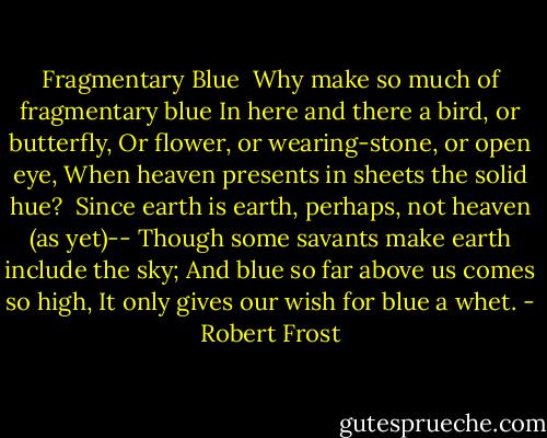 Fragmentary Blue<br /><br />Why make so much of fragmentary blue<br />In here and there a bird, or butterfly,<br />Or flower, or wearing-stone, or open eye,<br />When heaven presents in sheets the solid hue?<br /><br />Since earth is earth, perhaps, not heaven (as yet)--<br />Though some savants make earth include the sky;<br />And blue so far above us comes so high,<br />It only gives our wish for blue a whet. - Robert Frost