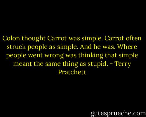 Colon thought Carrot was simple. Carrot often struck people as simple. And he was.<br />Where people went wrong was thinking that simple meant the same thing as stupid. - Terry Pratchett