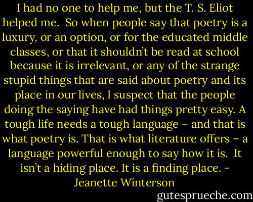 I had no one to help me, but the T. S. Eliot helped me.<br /><br />So when people say that poetry is a luxury, or an option, or for the educated middle classes, or that it shouldn’t be read at school because it is irrelevant, or any of the strange stupid things that are said about poetry and its place in our lives, I suspect that the people doing the saying have had things pretty easy. A tough life needs a tough language – and that is what poetry is. That is what literature offers – a language powerful enough to say how it is.<br /><br />It isn’t a hiding place. It is a finding place. - Jeanette Winterson
