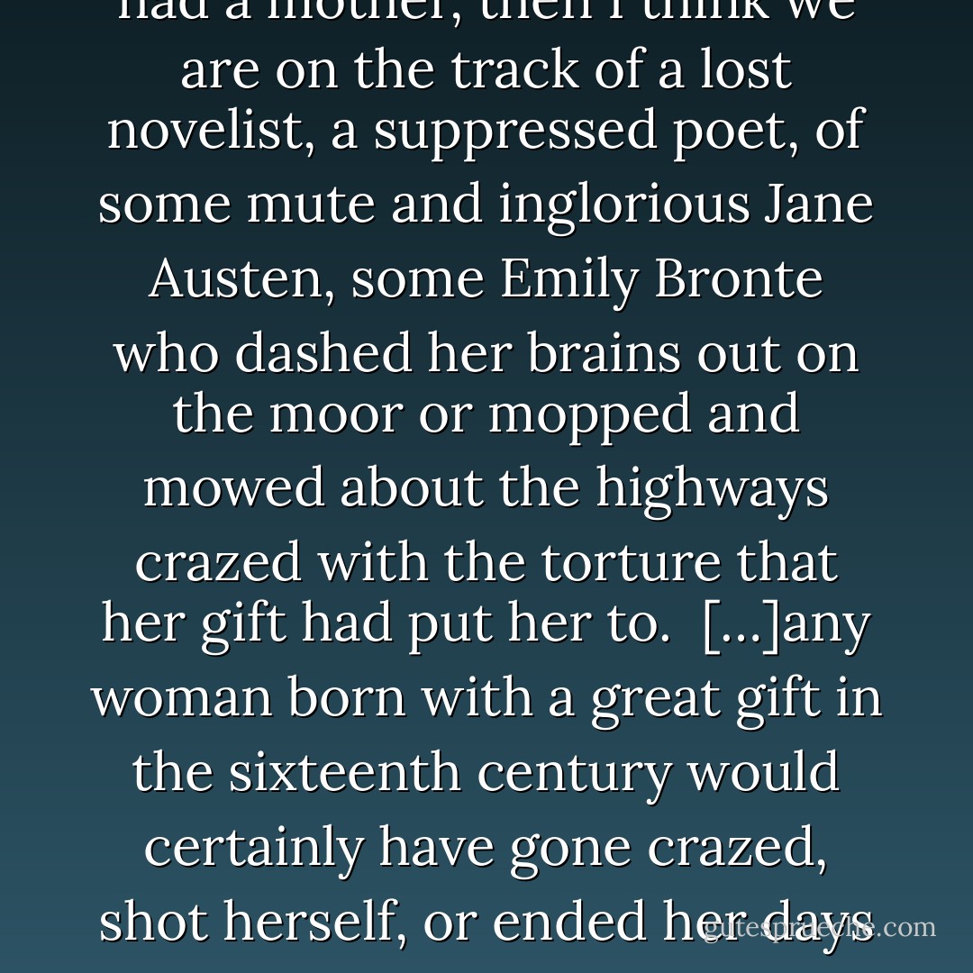 Yet genius of a sort must have existed among women as it must have existed among the working classes. Now and again an Emily Bronte or a Robert Burns blazes out and proves its presence. But certainly it never got itself on paper. When, however, one reads of a witch being ducked, of a woman possessed by devils, of a wise woman selling herbs, or even of a very remarkable man who had a mother, then I think we are on the track of a lost novelist, a suppressed poet, of some mute and inglorious Jane Austen, some Emily Bronte who dashed her brains out on the moor or mopped and mowed about the highways crazed with the torture that her gift had put her to.<br /><br />[…]any woman born with a great gift in the sixteenth century would certainly have gone crazed, shot herself, or ended her days in some lonely cottage outside the village, half witch, half wizard, feared and mocked at. For it needs little skill in psychology to be sure that a highly gifted girl who had tried to use her gift for poetry would have been so thwarted and hindered by other people, so tortured and pulled asunder by her own contrary instincts, that she must have lost her health and sanity to a certainty. - Virginia Woolf