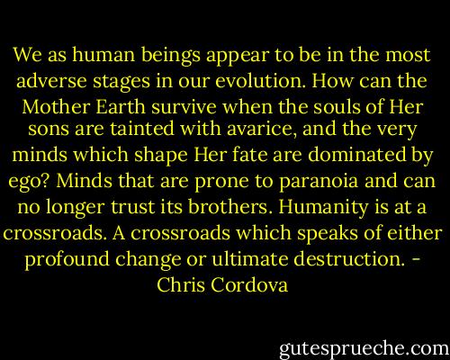 We as human beings appear to be in the most adverse stages in our evolution. How can the Mother Earth survive when the souls of Her sons are tainted with avarice, and the very minds which shape Her fate are dominated by ego? Minds that are prone to paranoia and can no longer trust its brothers. Humanity is at a crossroads. A crossroads which speaks of either profound change or ultimate destruction. - Chris Cordova