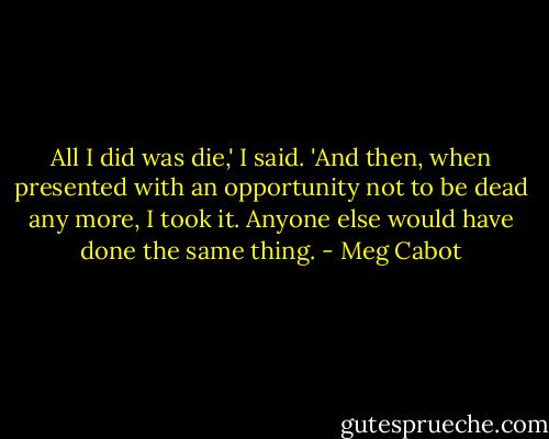 All I did was die,' I said. 'And then, when presented with an opportunity not to be dead any more, I took it. Anyone else would have done the same thing. - Meg Cabot