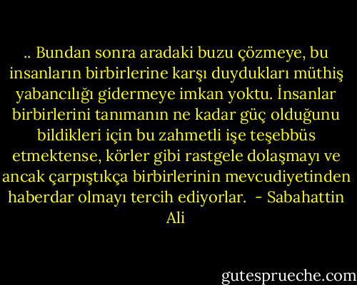 .. Bundan sonra aradaki buzu çözmeye, bu insanların birbirlerine karşı duydukları müthiş yabancılığı gidermeye imkan yoktu. İnsanlar birbirlerini tanımanın ne kadar güç olduğunu bildikleri için bu zahmetli işe teşebbüs etmektense, körler gibi rastgele dolaşmayı ve ancak çarpıştıkça birbirlerinin mevcudiyetinden haberdar olmayı tercih ediyorlar.  - Sabahattin Ali