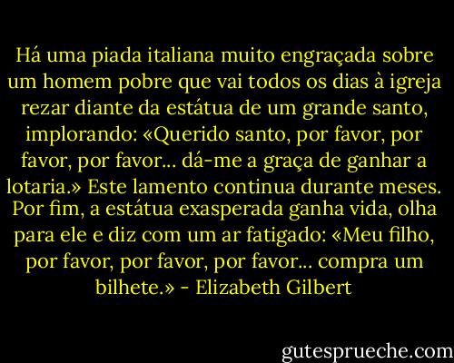 Há uma piada italiana muito engraçada sobre um homem pobre que vai todos os dias à igreja rezar diante da estátua de um grande santo, implorando: «Querido santo, por favor, por favor, por favor... dá-me a graça de ganhar a lotaria.»<br />Este lamento continua durante meses. Por fim, a estátua exasperada ganha vida, olha para ele e diz com um ar fatigado: «Meu filho, por favor, por favor, por favor... compra um bilhete.» - Elizabeth Gilbert