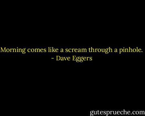 Morning comes like a scream through a pinhole. - Dave Eggers