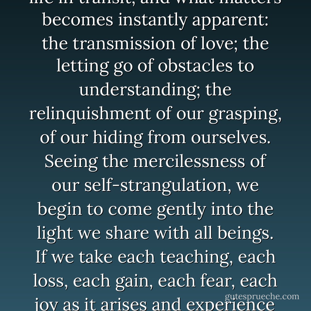 When we recognize that, just like the glass, our body is already broken, that indeed we are already dead, then life becomes precious, and we open to it just as it is, in the moment it is occurring. When we understand that all our loved ones are already dead — our children, our mates, our friends — how precious they become. How little fear can interpose; how little doubt can estrange us. When you live your life as though you're already dead, life takes on new meaning. Each moment becomes a whole lifetime, a universe unto itself.<br /><br />When we realize we are already dead, our priorities change, our heart opens, and our mind begins to clear of the fog of old holdings and pretendings. We watch all life in transit, and what matters becomes instantly apparent: the transmission of love; the letting go of obstacles to understanding; the relinquishment of our grasping, of our hiding from ourselves. Seeing the mercilessness of our self-strangulation, we begin to come gently into the light we share with all beings. If we take each teaching, each loss, each gain, each fear, each joy as it arises and experience it fully, life becomes workable. We are no longer a "victim of life." And then every experience, even the loss of our dearest one, becomes another opportunity for awakening.<br /><br />If our only spiritual practice were to live as though we were already dead, relating to all we meet, to all we do, as though it were our final moments in the world, what time would there be for old games or falsehoods or posturing? If we lived our life as though we were already dead, as though our children were already dead, how much time would there be for self-protection and the re-creation of ancient mirages? Only love would be appropriate, only the truth. - Stephen Levine