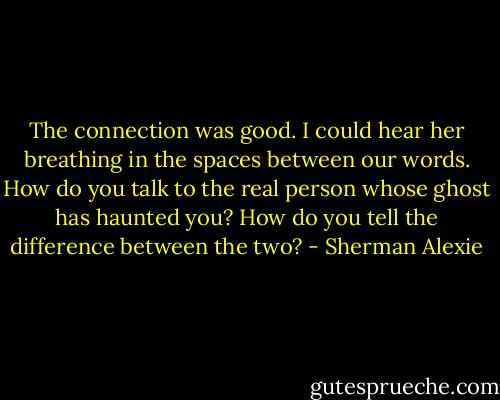 The connection was good. I could hear her breathing in the spaces between our words. How do you talk to the real person whose ghost has haunted you? How do you tell the difference between the two? - Sherman Alexie