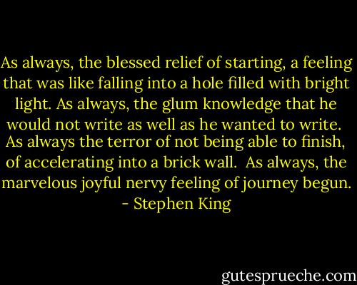 As always, the blessed relief of starting, a feeling that was like falling into a hole filled with bright light.<br />As always, the glum knowledge that he would not write as well as he wanted to write. <br />As always the terror of not being able to finish, of accelerating into a brick wall. <br />As always, the marvelous joyful nervy feeling of journey begun. - Stephen King
