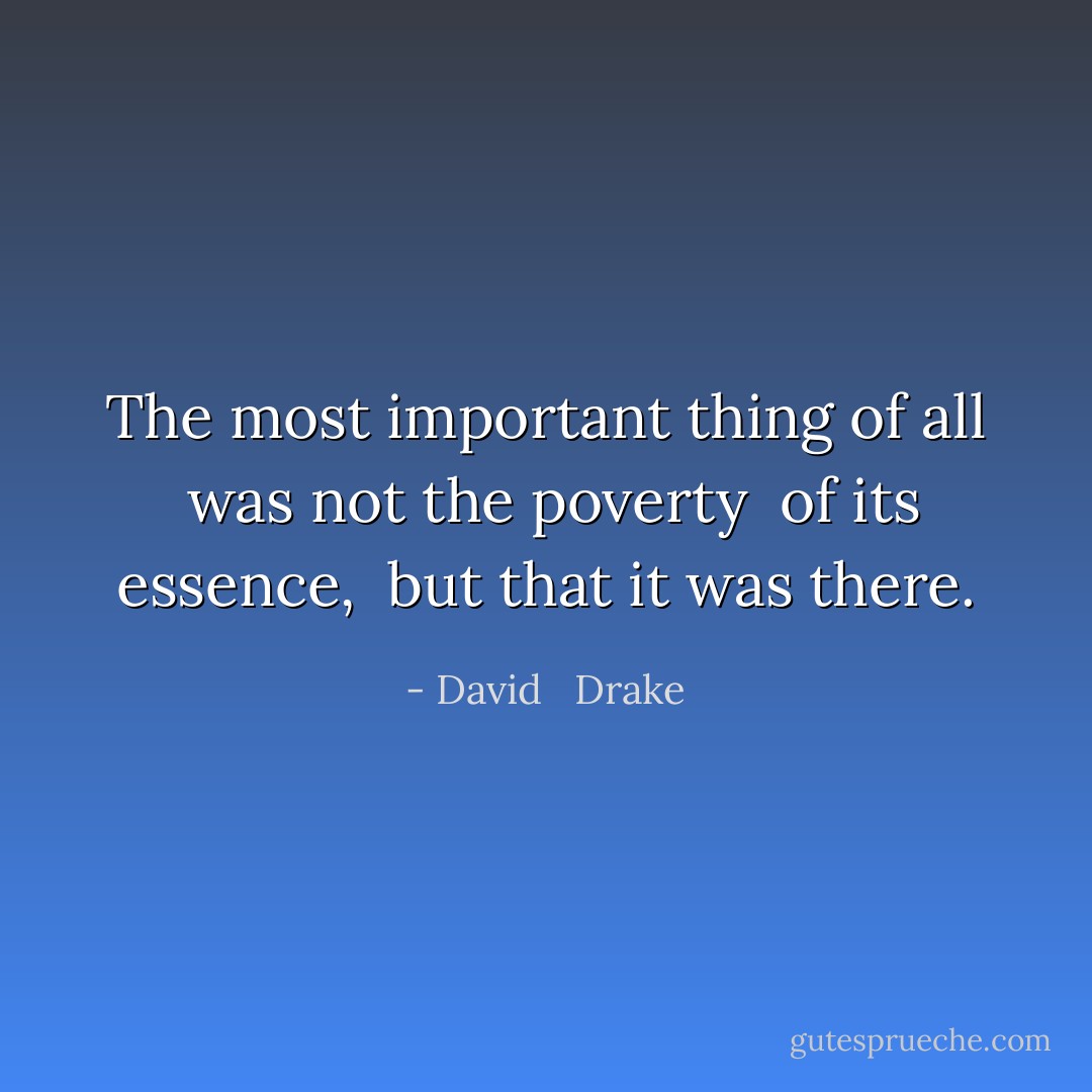 The most important thing of all <br />was not the poverty <br />of its essence, <br />but that it was <i>there</i>. - David   Drake