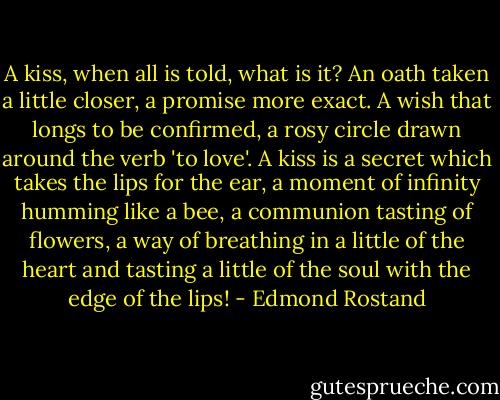 A kiss, when all is told, what is it? An oath taken a little closer, a promise more exact. A wish that longs to be confirmed, a rosy circle drawn around the verb 'to love'. A kiss is a secret which takes the lips for the ear, a moment of infinity humming like a bee, a communion tasting of flowers, a way of breathing in a little of the heart and tasting a little of the soul with the edge of the lips! - Edmond Rostand