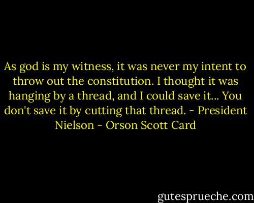 As god is my witness, it was never my intent to throw out the constitution. I thought it was hanging by a thread, and I could save it... You don't save it by cutting that thread. - President Nielson - Orson Scott Card