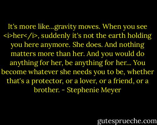 It's more like...gravity moves. When you see <i>her</i>, suddenly it's not the earth holding you here anymore. She does. And nothing matters more than her. And you would do anything for her, be anything for her... You become whatever she needs you to be, whether that's a protector, or a lover, or a friend, or a brother. - Stephenie Meyer