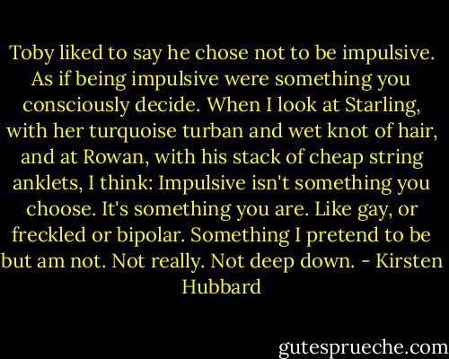 Toby liked to say he chose not to be impulsive. As if being impulsive were something you consciously decide. When I look at Starling, with her turquoise turban and wet knot of hair, and at Rowan, with his stack of cheap string anklets, I think: Impulsive isn't something you choose. It's something you are. Like gay, or freckled or bipolar. Something I pretend to be but am not. Not really. Not deep down. - Kirsten Hubbard