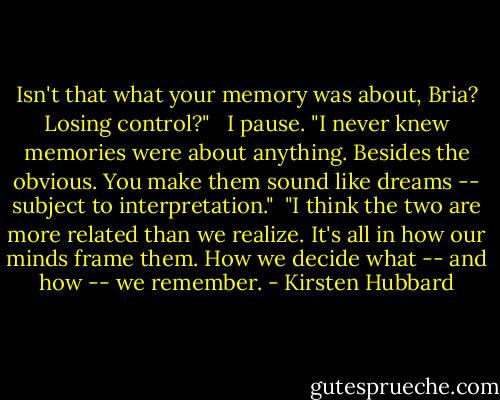 Isn't that what your memory was about, Bria? Losing control?" <br /><br />I pause. "I never knew memories were about anything. Besides the obvious. You make them sound like dreams -- subject to interpretation."<br /><br />"I think the two are more related than we realize. It's all in how our minds frame them. How we decide what -- and how -- we remember. - Kirsten Hubbard