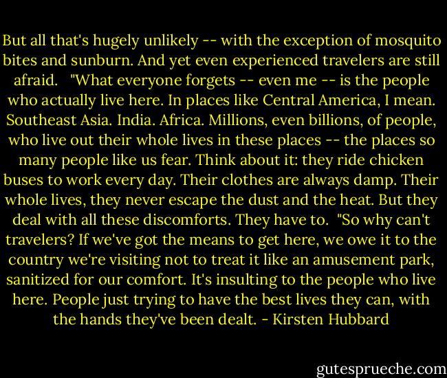 But all that's hugely unlikely -- with the exception of mosquito bites and sunburn. And yet even experienced travelers are still afraid. <br /><br />"What everyone forgets -- even me -- is the people who actually live here. In places like Central America, I mean. Southeast Asia. India. Africa. Millions, even billions, of people, who live out their whole lives in these places -- the places so many people like us fear. Think about it: they ride chicken buses to work every day. Their clothes are always damp. Their whole lives, they never escape the dust and the heat. But they deal with all these discomforts. They have to.<br /><br />"So why can't travelers? If we've got the means to get here, we owe it to the country we're visiting not to treat it like an amusement park, sanitized for our comfort. It's insulting to the people who live here. People just trying to have the best lives they can, with the hands they've been dealt. - Kirsten Hubbard