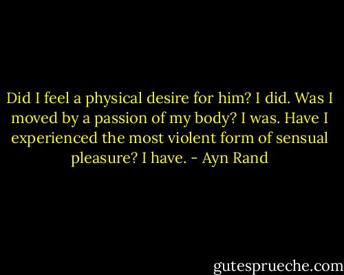 Did I feel a physical desire for him? I did. Was I moved by a passion of my body? I was. Have I experienced the most violent form of sensual pleasure? I have. - Ayn Rand